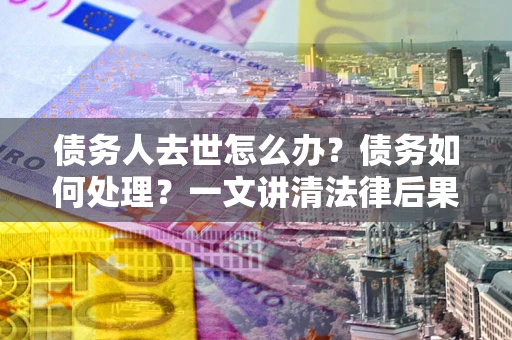 武汉债务人去世怎么办？债务如何处理？一文讲清法律后果